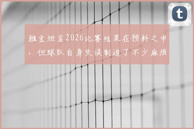雅金坦言2026比赛结果在预料之中,但球队自身失误制造了不少麻烦