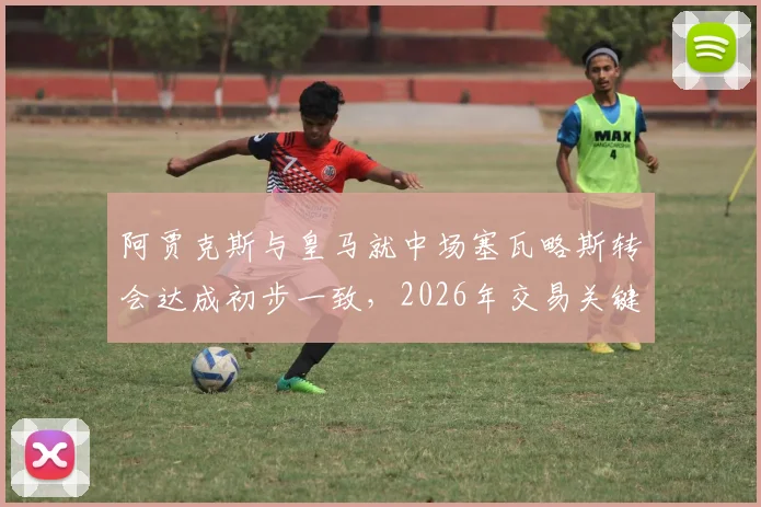 阿贾克斯与皇马就中场塞瓦略斯转会达成初步一致，2026年交易关键看球员意向