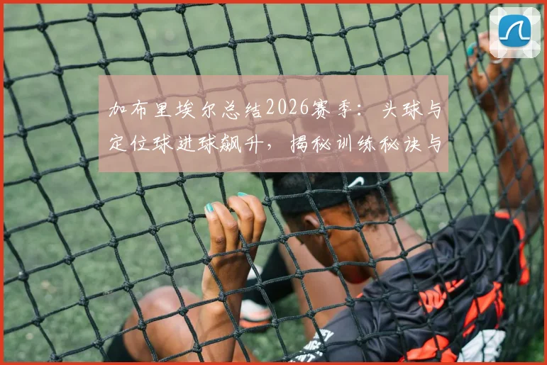 加布里埃尔总结2026赛季：头球与定位球进球飙升，揭秘训练秘诀与萨利巴搭档心得