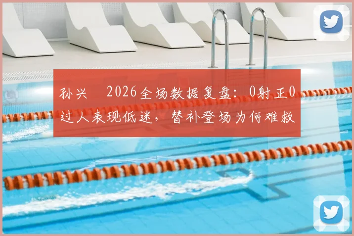 孙兴慜2026全场数据复盘:0射正0过人表现低迷,替补登场为何难救主?深度解析状态下滑原因