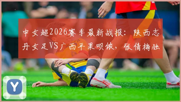 中女超2026赛季最新战报:陕西志丹女足VS广西平果呗侬,张倩梅独中两元助球队2-0取胜,附两队赛后数据与战术解读