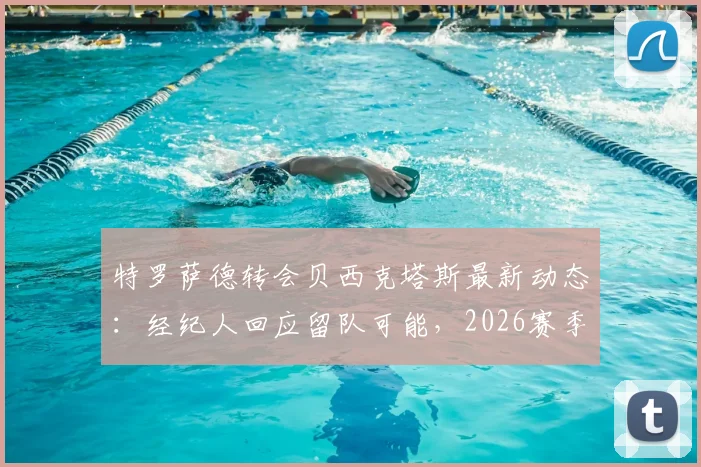 特罗萨德转会贝西克塔斯最新动态:经纪人回应留队可能,2026赛季阿森纳前景分析