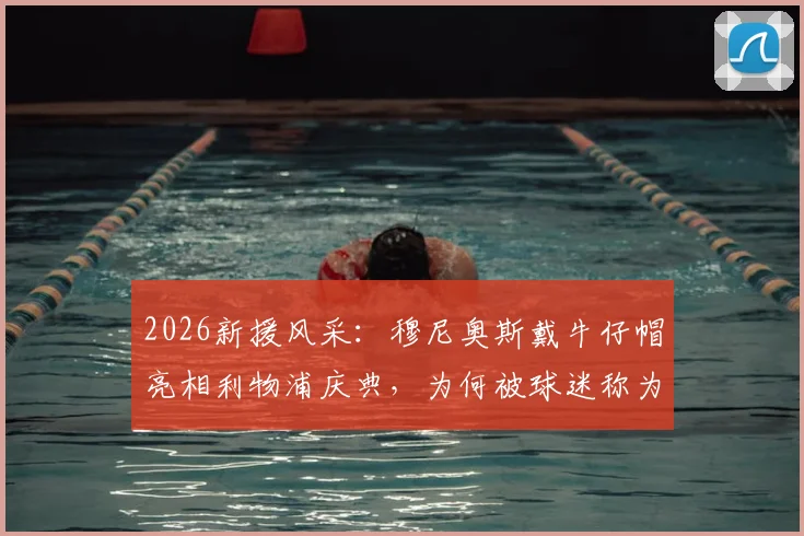 2026新援风采:穆尼奥斯戴牛仔帽亮相利物浦庆典,为何被球迷称为“开心果”?