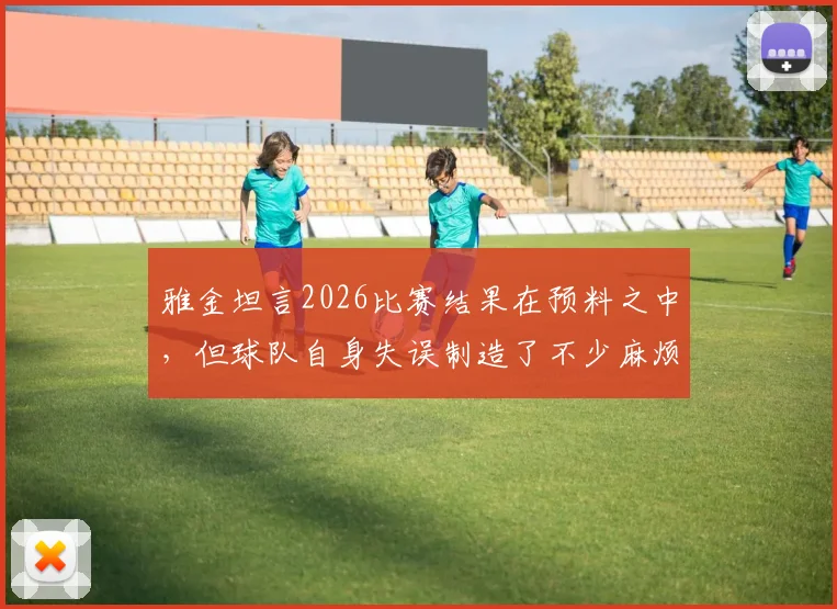 雅金坦言2026比赛结果在预料之中，但球队自身失误制造了不少麻烦