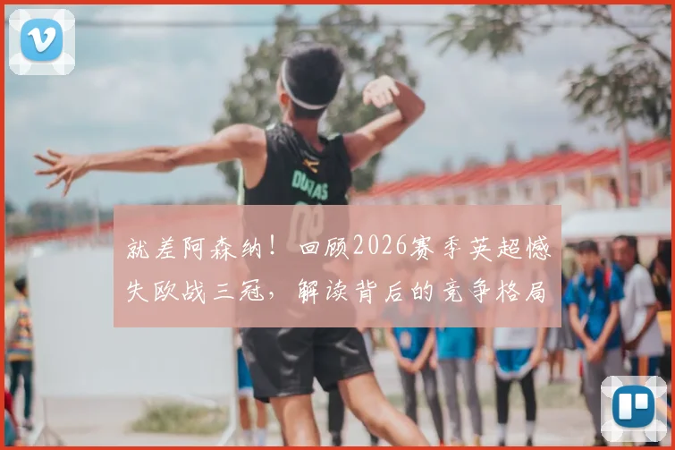 就差阿森纳！回顾2026赛季英超憾失欧战三冠，解读背后的竞争格局