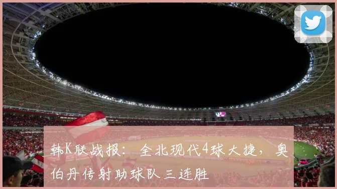 韩K联战报:全北现代4球大捷,奥伯丹传射助球队三连胜