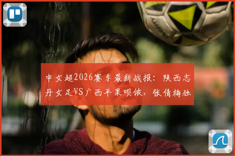 中女超2026赛季最新战报：陕西志丹女足VS广西平果呗侬，张倩梅独中两元助球队2-0取胜，附两队赛后数据与战术解读