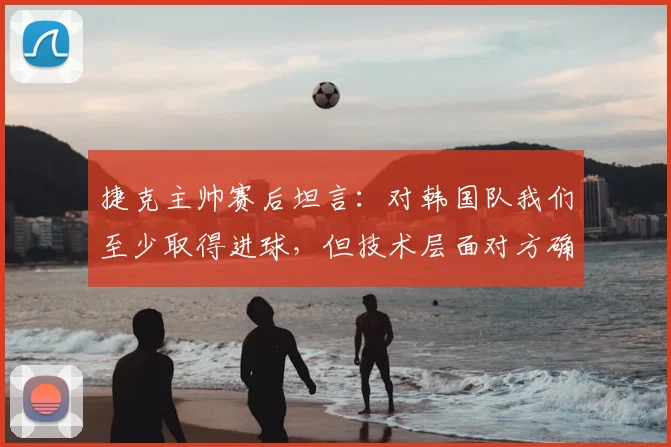 捷克主帅赛后坦言:对韩国队我们至少取得进球,但技术层面对方确实更出色 _ 2026世预赛深度点评