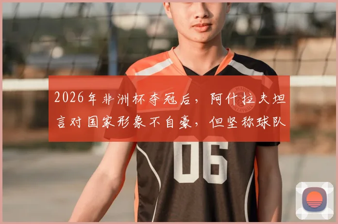 2026年非洲杯夺冠后，阿什拉夫坦言对国家形象不自豪，但坚称球队配得上冠军