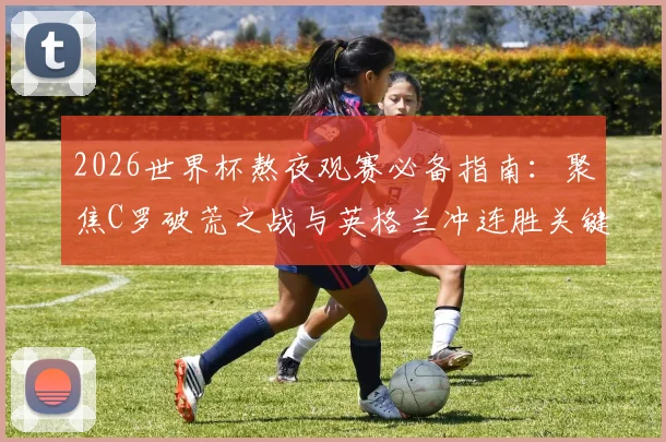 2026世界杯熬夜观赛必备指南：聚焦C罗破荒之战与英格兰冲连胜关键局，附葡萄牙、三狮军团赛程深度解读