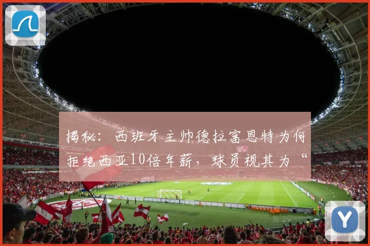 揭秘:西班牙主帅德拉富恩特为何拒绝西亚10倍年薪,球员视其为“兄弟”背后的团队凝聚力