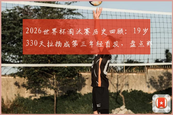 2026世界杯淘汰赛历史回顾:19岁330天拉扬成第三年轻首发,盘点那些扛起压力的天才少年