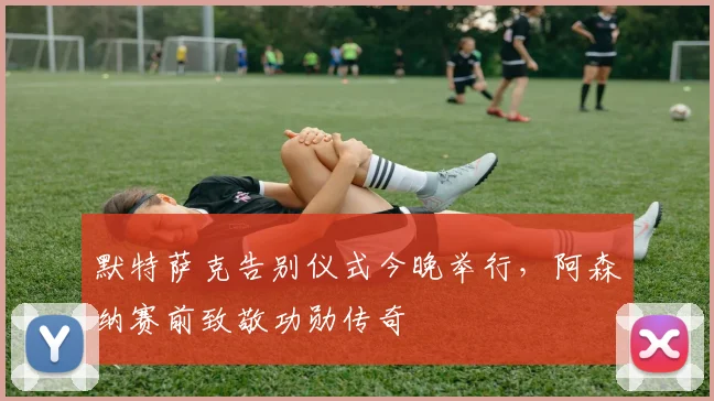 默特萨克告别仪式今晚举行，阿森纳赛前致敬功勋传奇