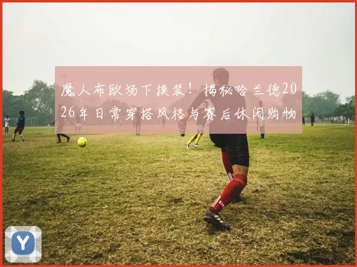魔人布欧场下换装！揭秘哈兰德2026年日常穿搭风格与赛后休闲购物指南