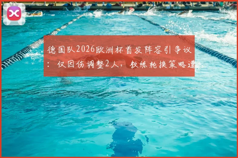 德国队2026欧洲杯首发阵容引争议：仅因伤调整2人，教练轮换策略遭质疑