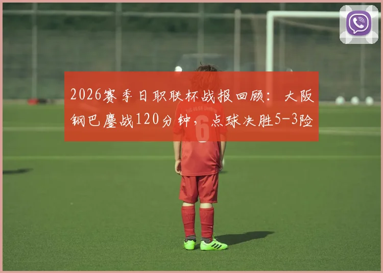 2026赛季日职联杯战报回顾：大阪钢巴鏖战120分钟，点球决胜5-3险胜冈山绿雉，总比分定格7-5
